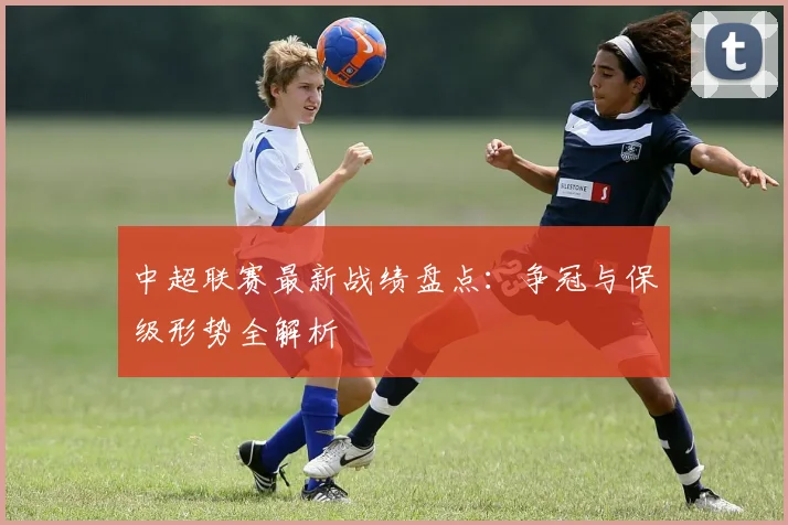 中超联赛最新战绩盘点:争冠与保级形势全解析