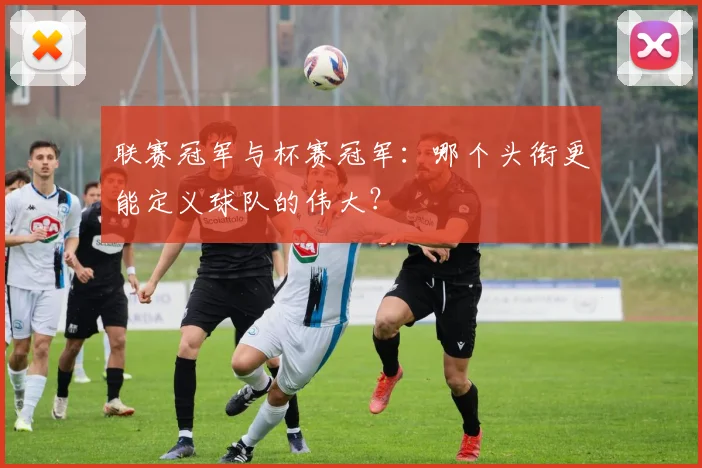 联赛冠军与杯赛冠军:哪个头衔更能定义球队的伟大?