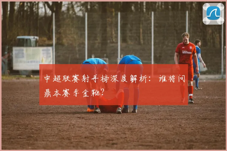 中超联赛射手榜深度解析:谁将问鼎本赛季金靴?