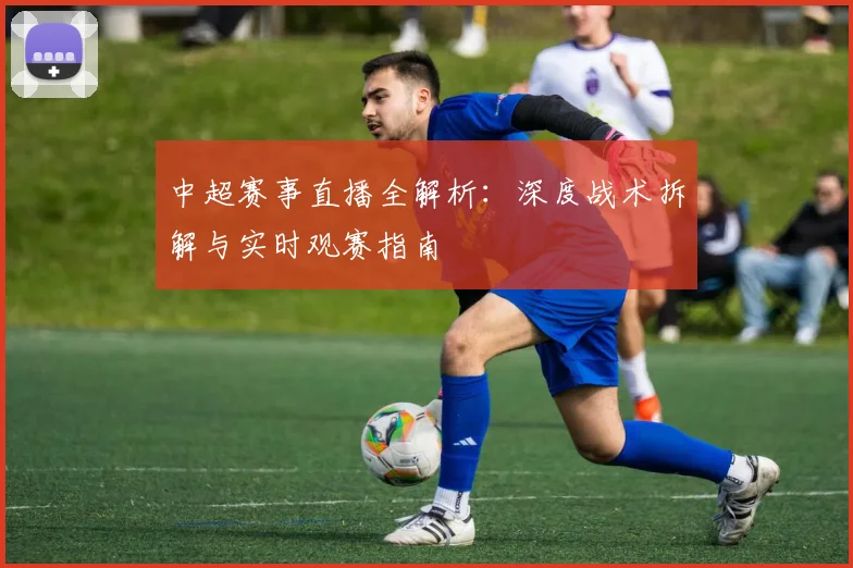 中超赛事直播全解析:深度战术拆解与实时观赛指南