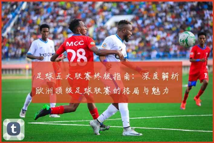 足球五大联赛终极指南:深度解析欧洲顶级足球联赛的格局与魅力