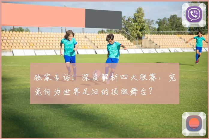独家专访：深度解析四大联赛，究竟何为世界足坛的顶级舞台？