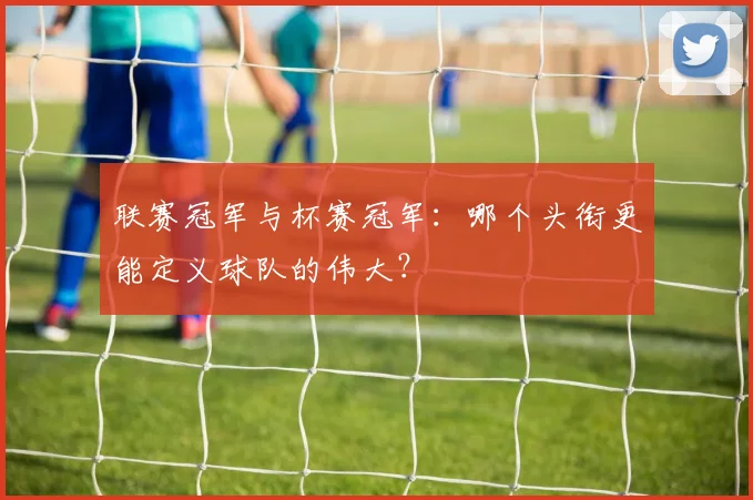 联赛冠军与杯赛冠军:哪个头衔更能定义球队的伟大?