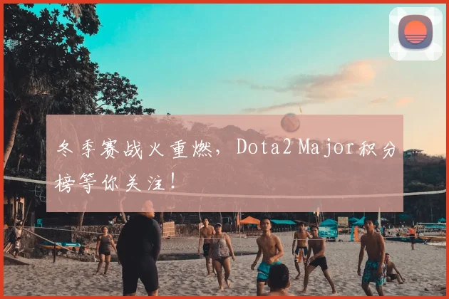 冬季赛战火重燃，Dota2 Major积分榜等你关注！