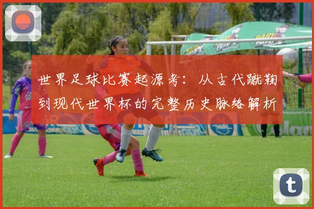 世界足球比赛起源考:从古代蹴鞠到现代世界杯的完整历史脉络解析